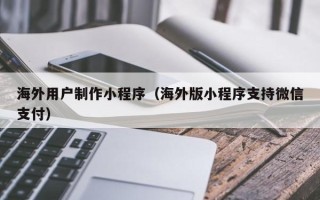 四平海外用户制作小程序（海外版小程序支持微信支付）