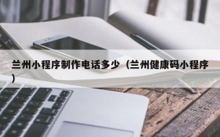 四平兰州小程序制作电话多少（兰州健康码小程序）